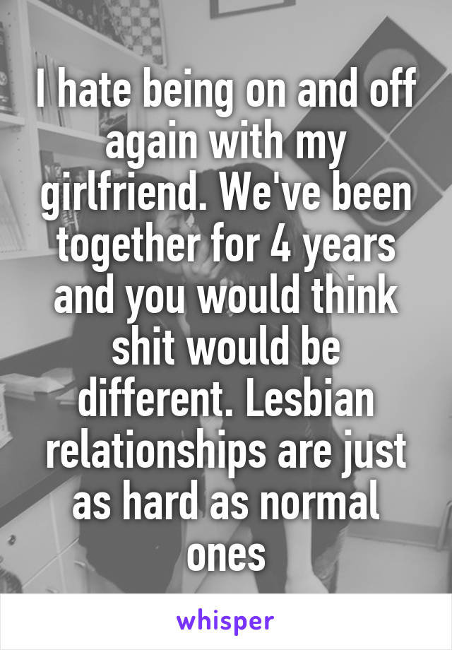 I hate being on and off again with my girlfriend. We've been together for 4 years and you would think shit would be different. Lesbian relationships are just as hard as normal ones