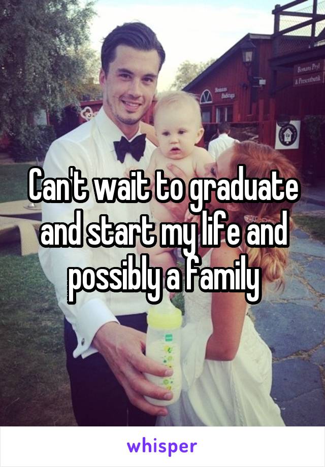 Can't wait to graduate and start my life and possibly a family