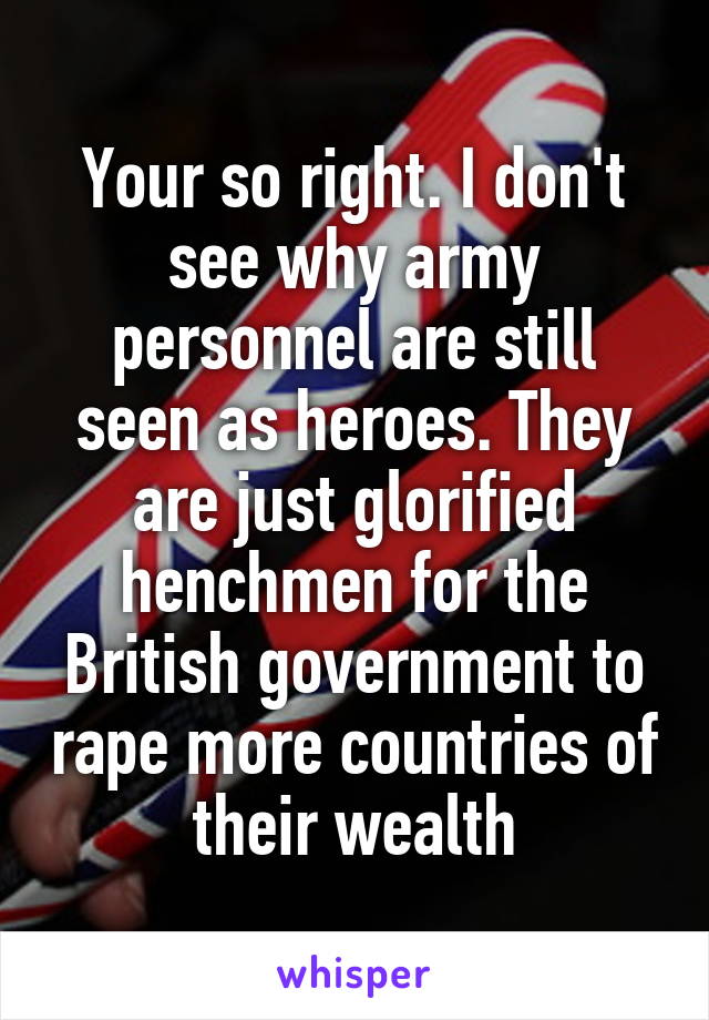 Your so right. I don't see why army personnel are still seen as heroes. They are just glorified henchmen for the British government to rape more countries of their wealth