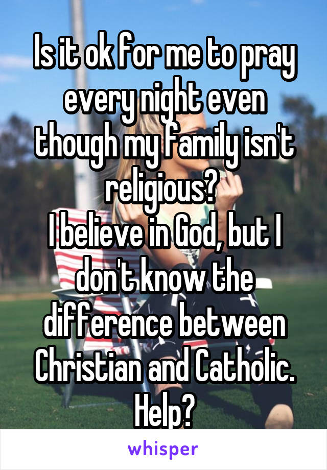 Is it ok for me to pray every night even though my family isn't religious? 
I believe in God, but I don't know the difference between Christian and Catholic. Help?