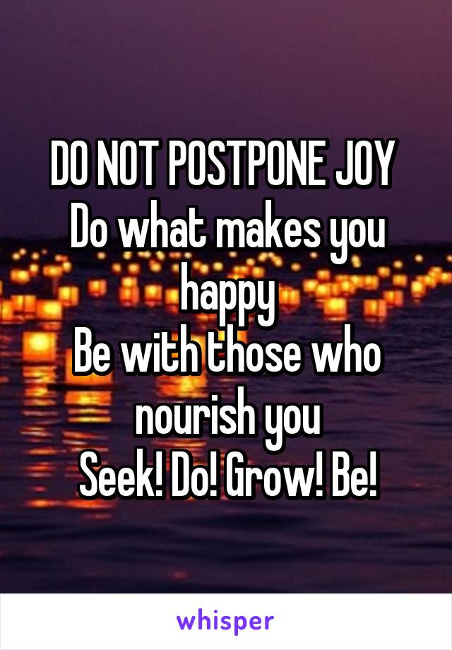 DO NOT POSTPONE JOY 
Do what makes you happy
Be with those who nourish you
Seek! Do! Grow! Be!