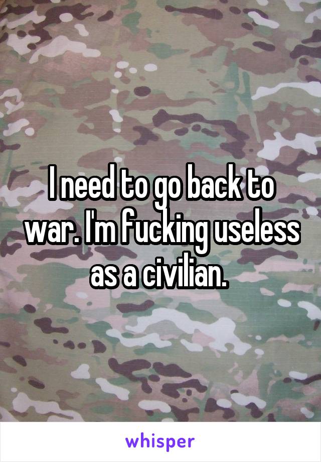 I need to go back to war. I'm fucking useless as a civilian. 