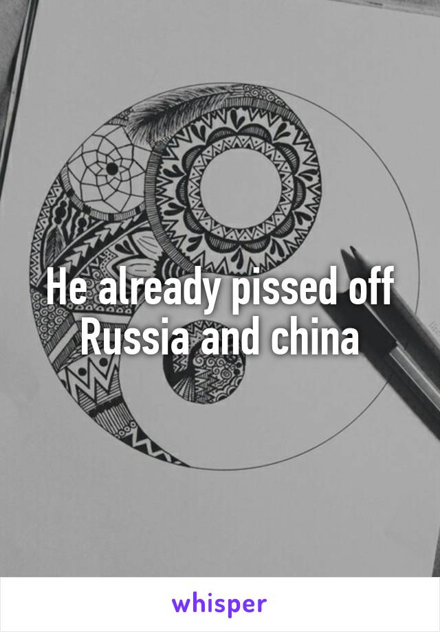 He already pissed off Russia and china