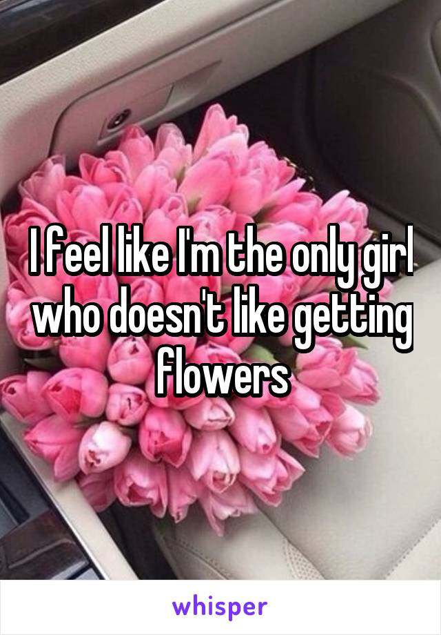 I feel like I'm the only girl who doesn't like getting flowers