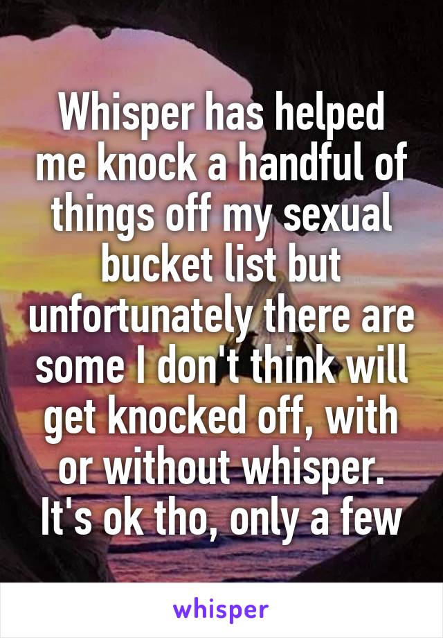 Whisper has helped me knock a handful of things off my sexual bucket list but unfortunately there are some I don't think will get knocked off, with or without whisper. It's ok tho, only a few