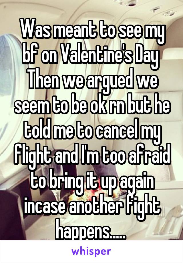 Was meant to see my bf on Valentine's Day 
Then we argued we seem to be ok rn but he told me to cancel my flight and I'm too afraid to bring it up again incase another fight happens..... 