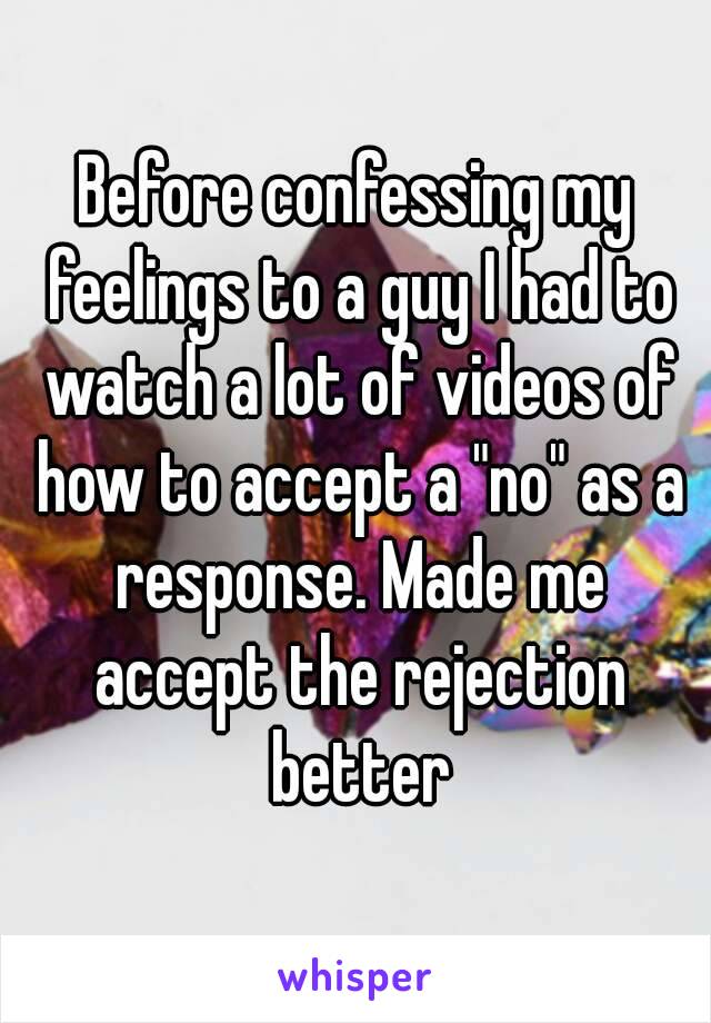 Before confessing my feelings to a guy I had to watch a lot of videos of how to accept a "no" as a response. Made me accept the rejection better