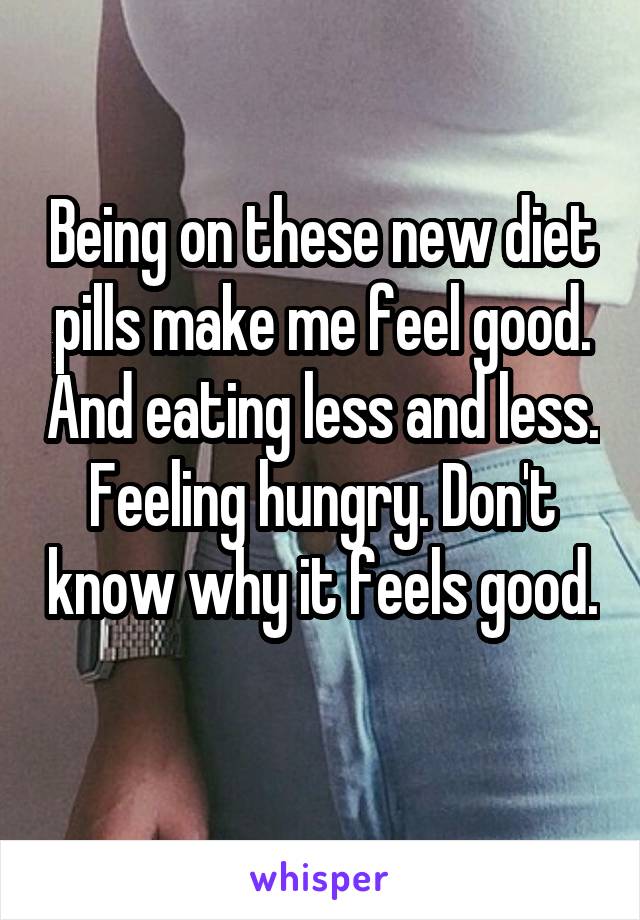 Being on these new diet pills make me feel good. And eating less and less. Feeling hungry. Don't know why it feels good. 