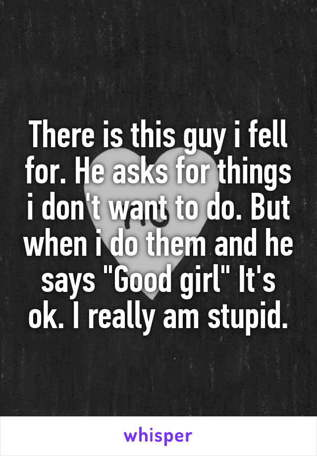 There is this guy i fell for. He asks for things i don't want to do. But when i do them and he says "Good girl" It's ok. I really am stupid.