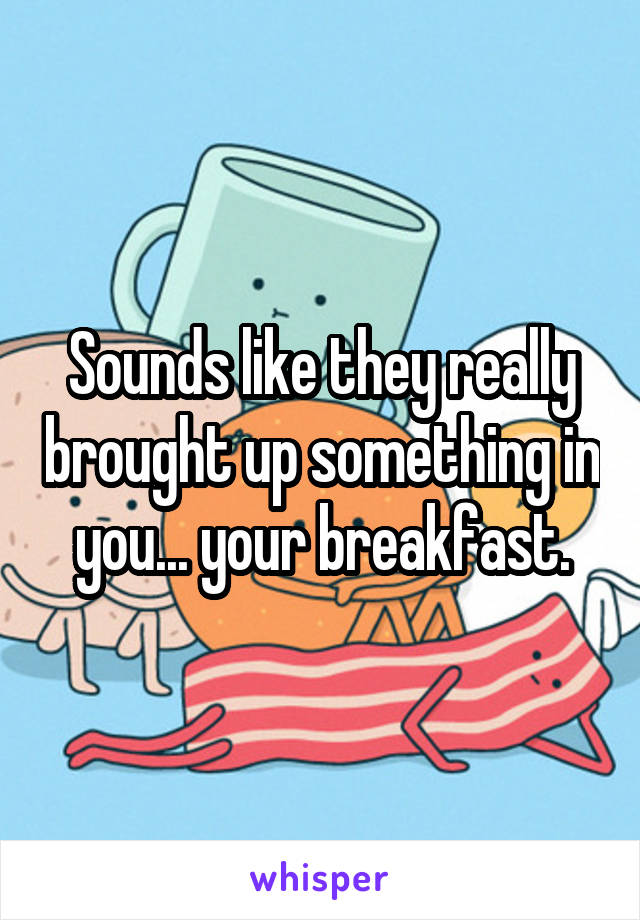 Sounds like they really brought up something in you... your breakfast.