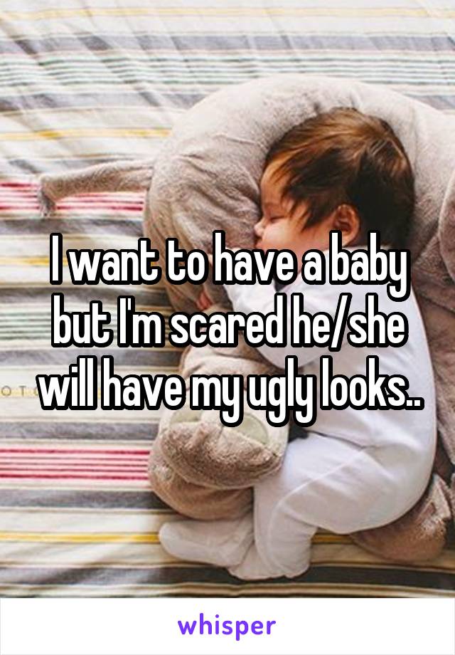 I want to have a baby but I'm scared he/she will have my ugly looks..