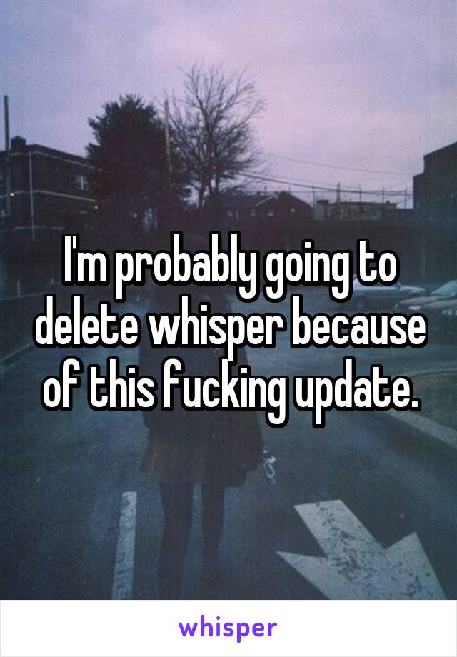 I'm probably going to delete whisper because of this fucking update.