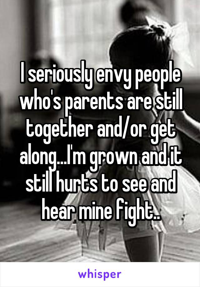 I seriously envy people who's parents are still together and/or get along...I'm grown and it still hurts to see and hear mine fight..