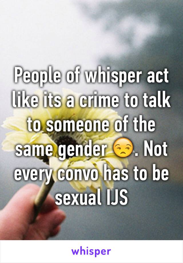 People of whisper act like its a crime to talk to someone of the same gender 😒. Not every convo has to be sexual IJS