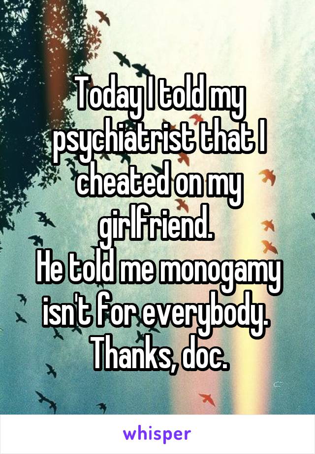 Today I told my psychiatrist that I cheated on my girlfriend. 
He told me monogamy isn't for everybody. 
Thanks, doc.