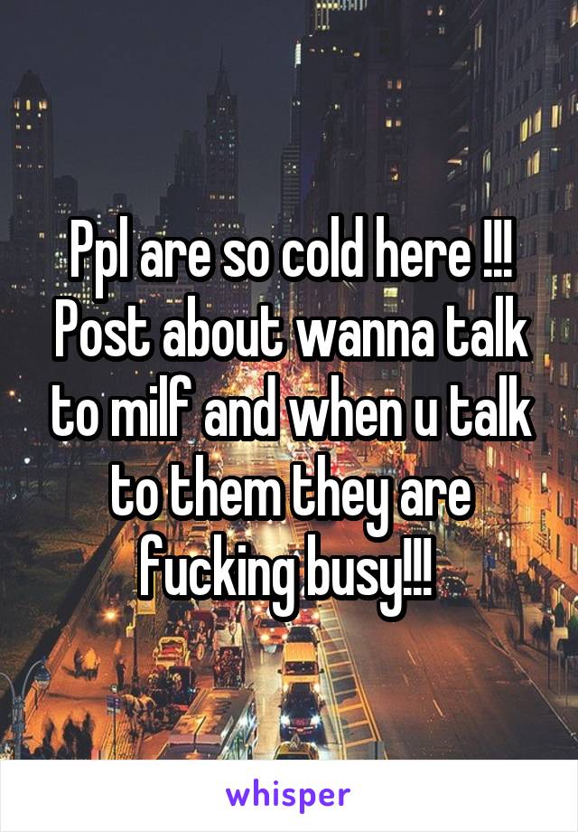 Ppl are so cold here !!! Post about wanna talk to milf and when u talk to them they are fucking busy!!! 