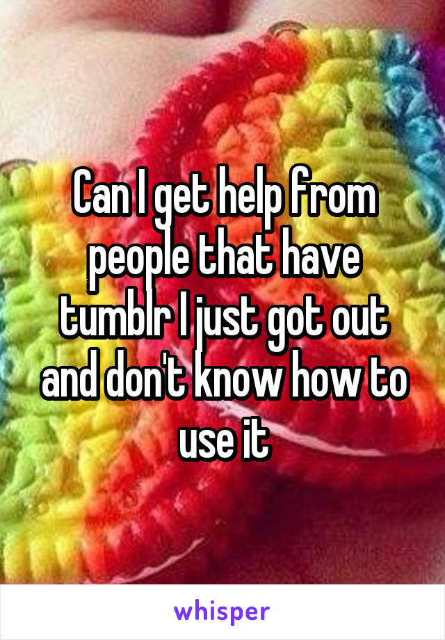 Can I get help from people that have tumblr I just got out and don't know how to use it