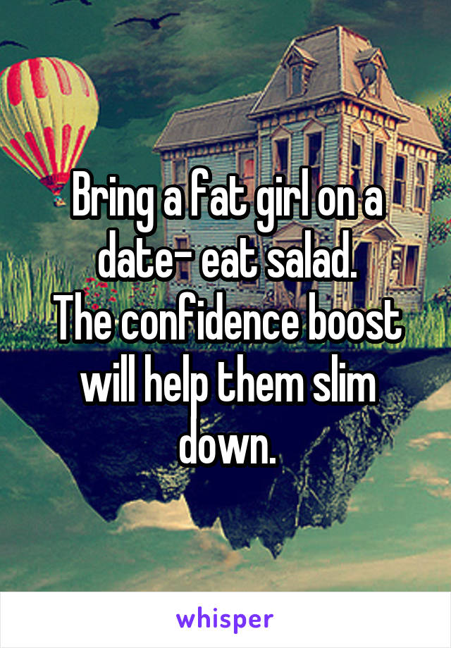 Bring a fat girl on a date- eat salad.
The confidence boost will help them slim down.