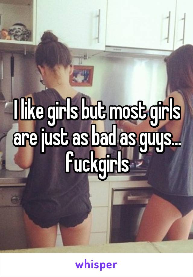 I like girls but most girls are just as bad as guys... fuckgirls