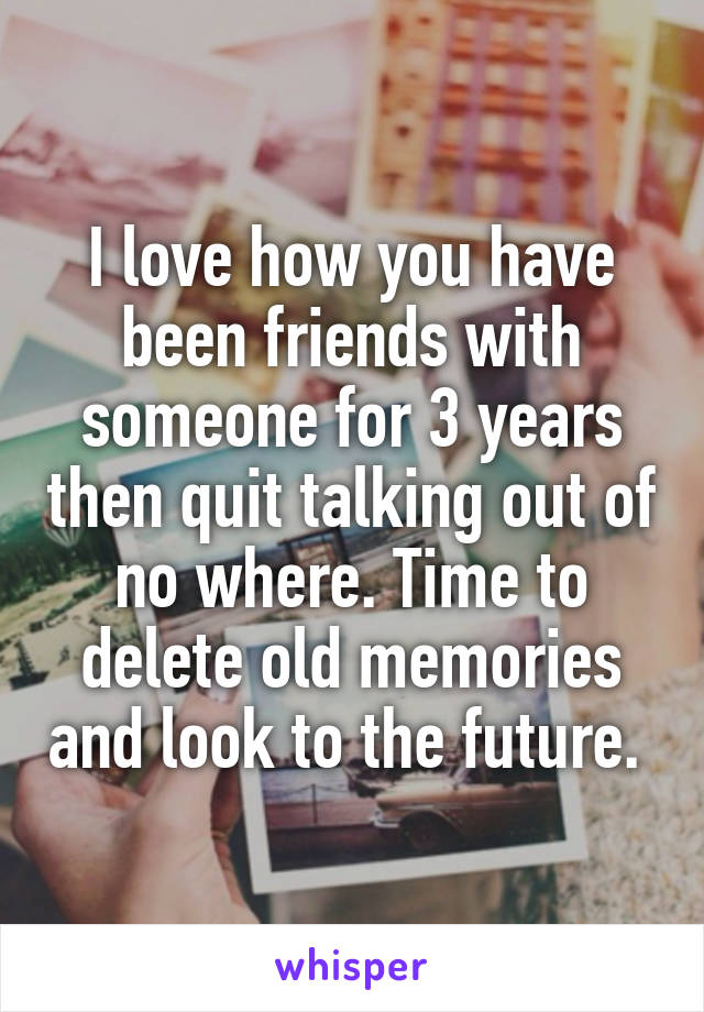 I love how you have been friends with someone for 3 years then quit talking out of no where. Time to delete old memories and look to the future. 