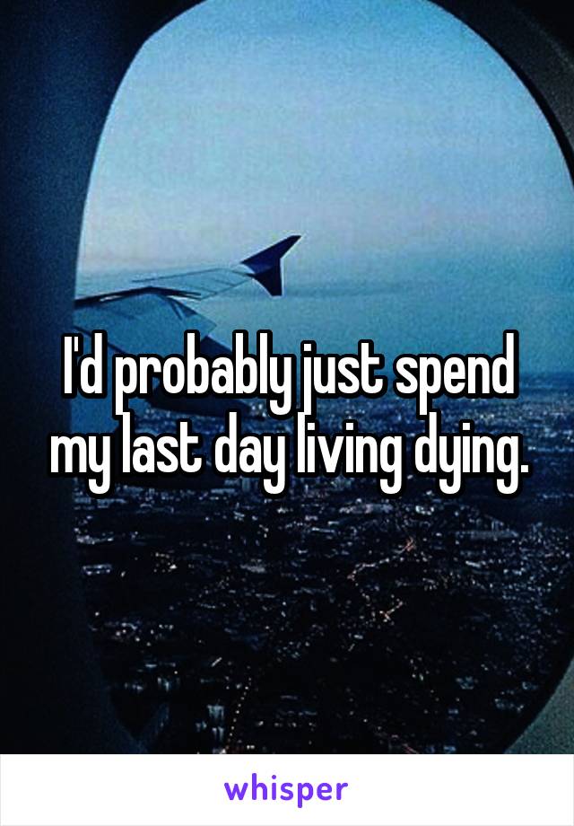 I'd probably just spend my last day living dying.