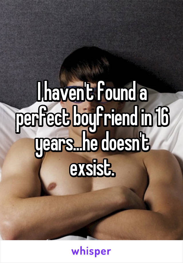 I haven't found a perfect boyfriend in 16 years...he doesn't exsist.