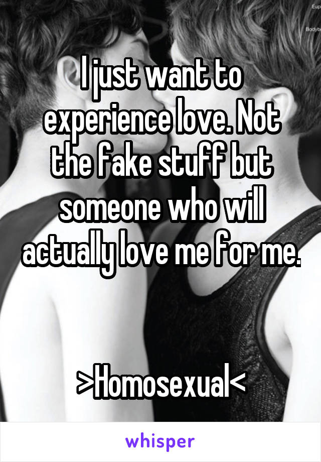 I just want to experience love. Not the fake stuff but someone who will actually love me for me. 

>Homosexual<