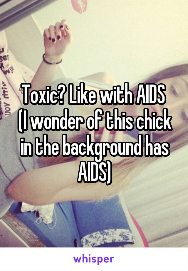 Toxic? Like with AIDS 
(I wonder of this chick in the background has AIDS)