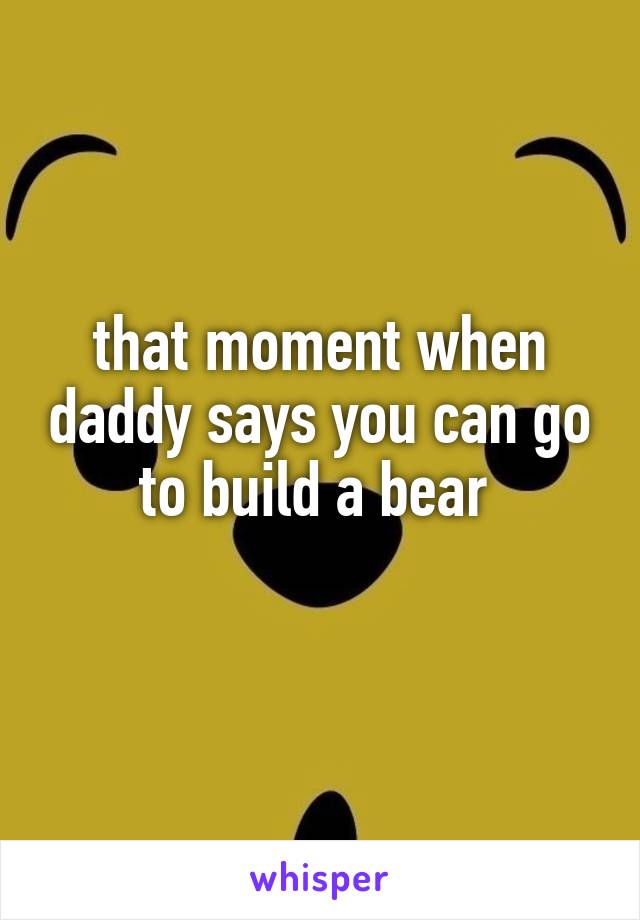 that moment when daddy says you can go to build a bear 
