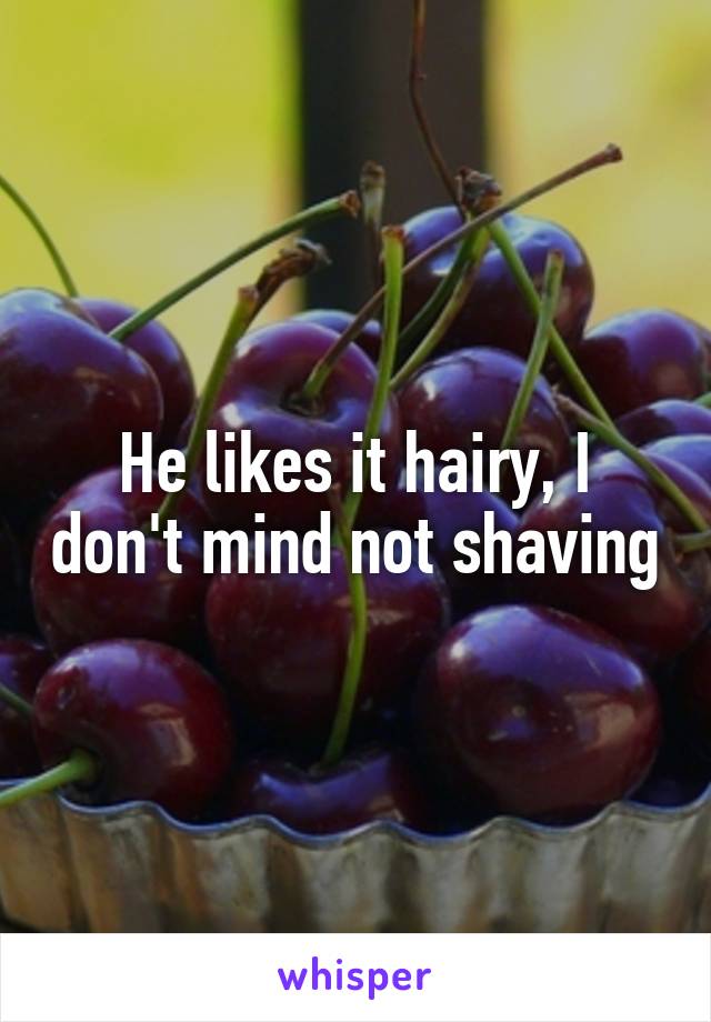 He likes it hairy, I don't mind not shaving