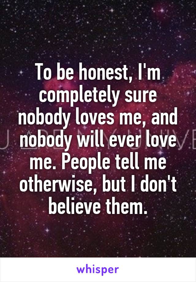 To be honest, I'm completely sure nobody loves me, and nobody will ever love me. People tell me otherwise, but I don't believe them.