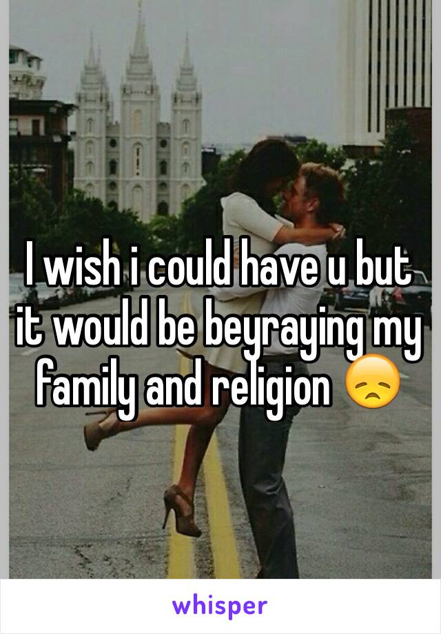 I wish i could have u but it would be beyraying my family and religion 😞