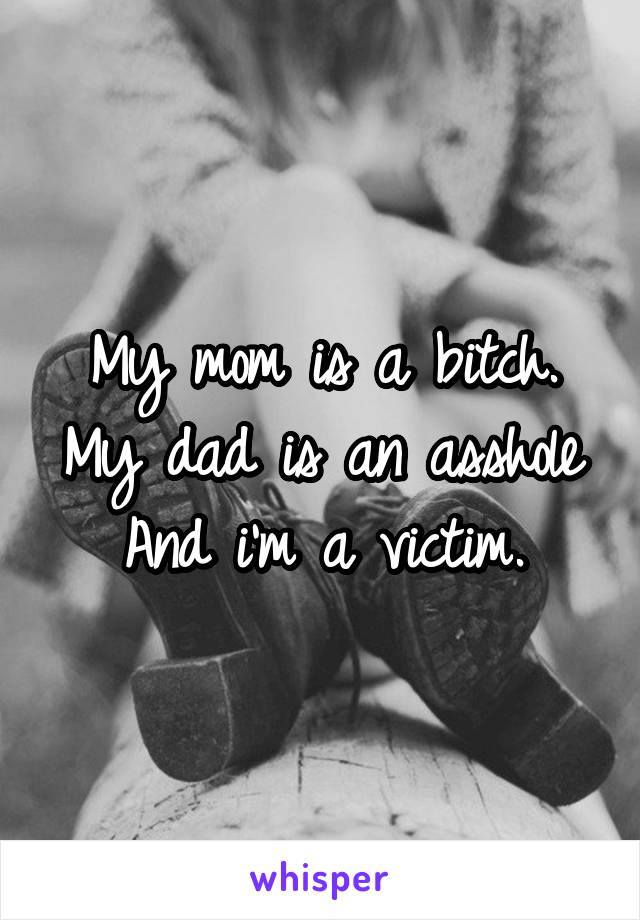 My mom is a bitch.
My dad is an asshole
And i'm a victim.