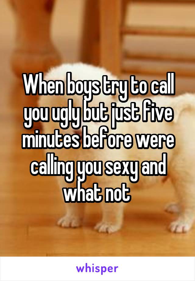 When boys try to call you ugly but just five minutes before were calling you sexy and what not 