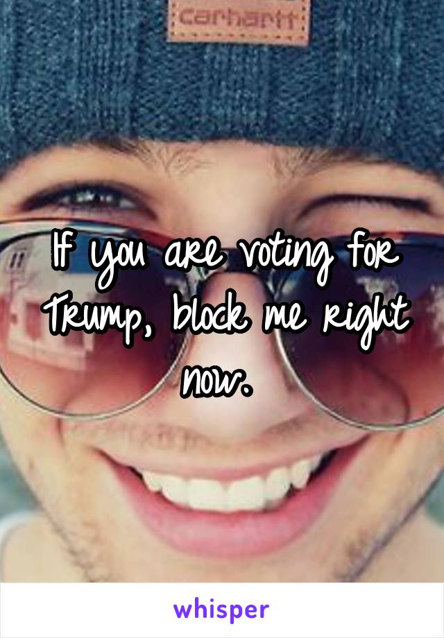 If you are voting for Trump, block me right now. 