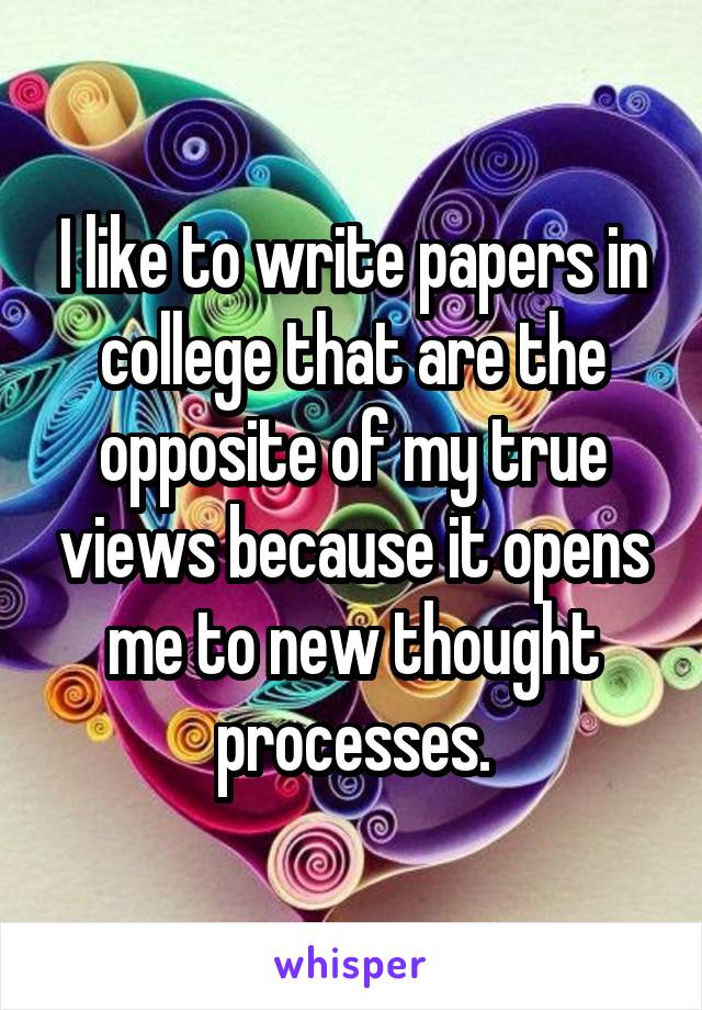 I like to write papers in college that are the opposite of my true views because it opens me to new thought processes.