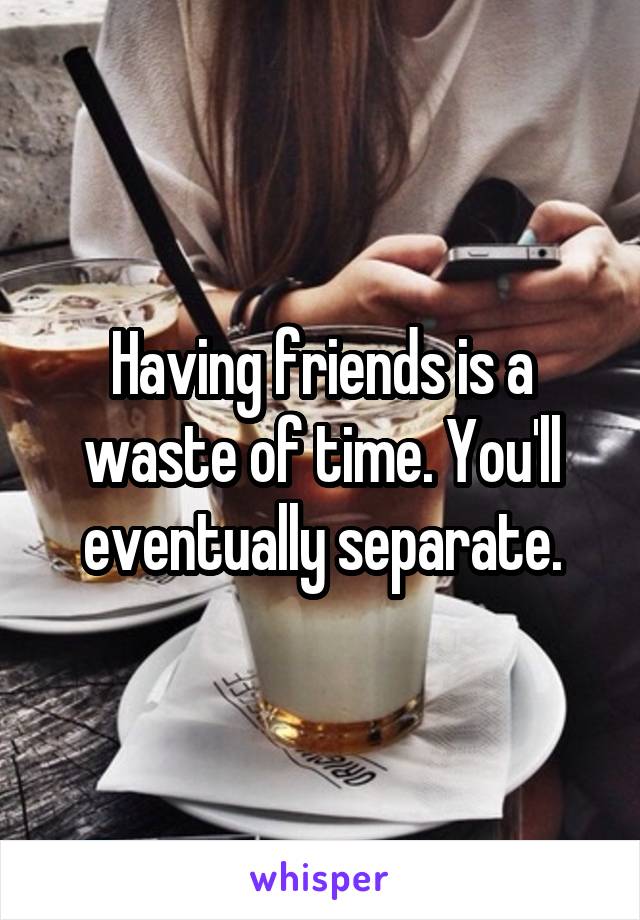 Having friends is a waste of time. You'll eventually separate.