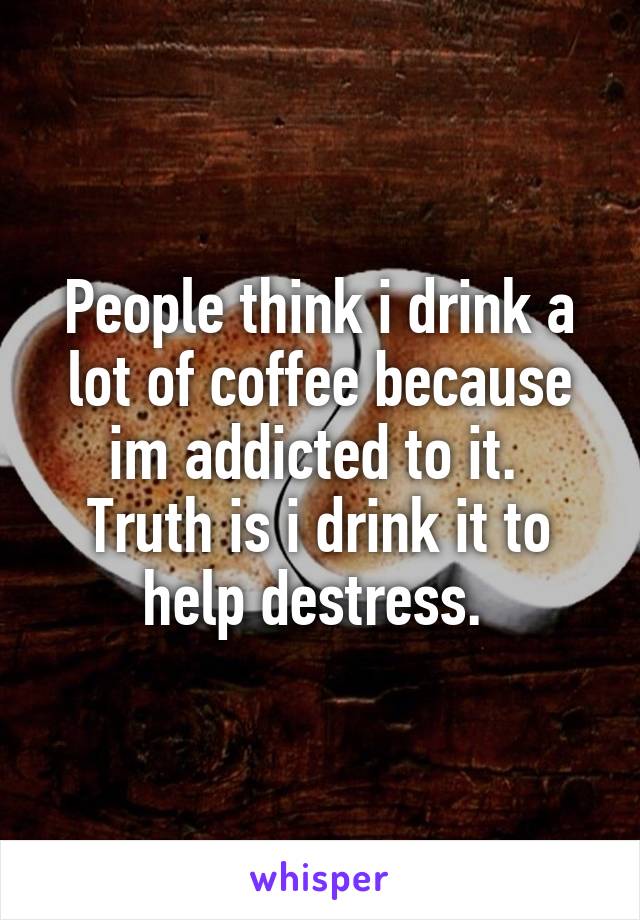 People think i drink a lot of coffee because im addicted to it.  Truth is i drink it to help destress. 