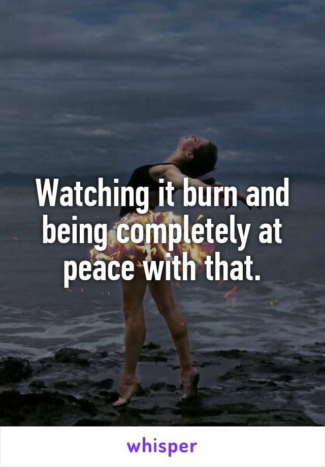 Watching it burn and being completely at peace with that.