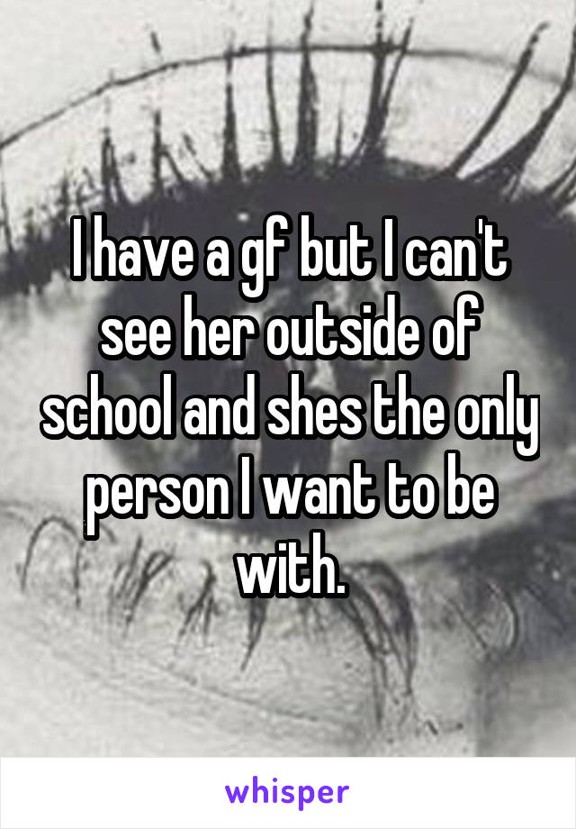 I have a gf but I can't see her outside of school and shes the only person I want to be with.