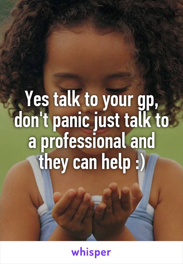 Yes talk to your gp, don't panic just talk to a professional and they can help :)