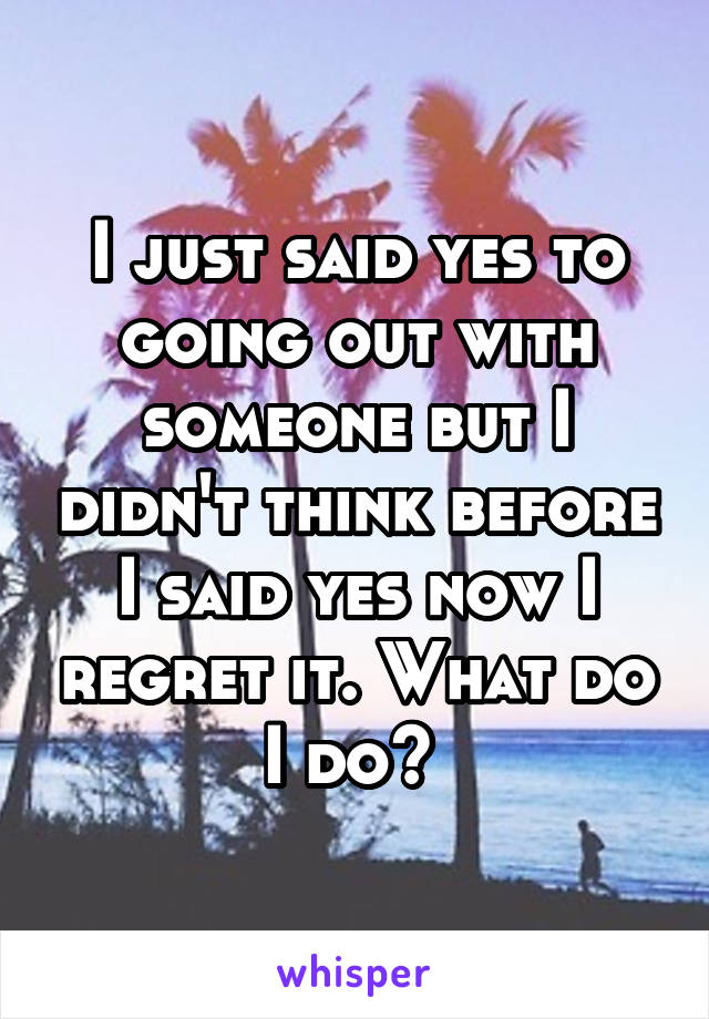 I just said yes to going out with someone but I didn't think before I said yes now I regret it. What do I do? 