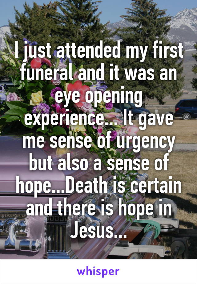 I just attended my first funeral and it was an eye opening experience... It gave me sense of urgency but also a sense of hope...Death is certain and there is hope in Jesus...