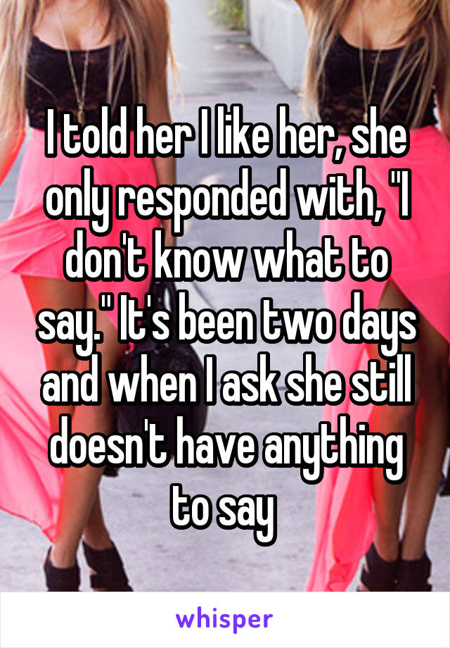 I told her I like her, she only responded with, "I don't know what to say." It's been two days and when I ask she still doesn't have anything to say 