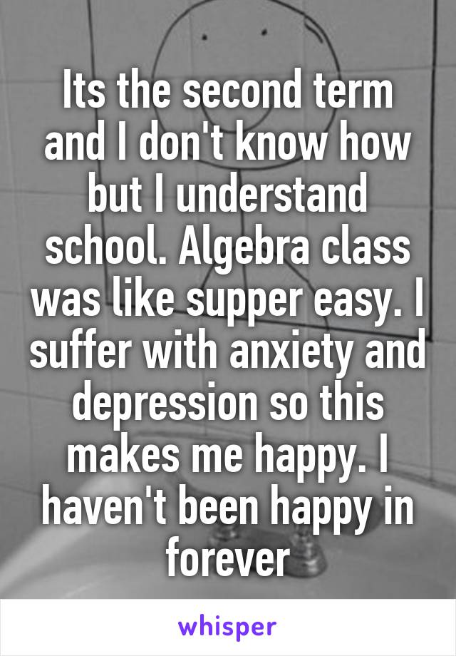 Its the second term and I don't know how but I understand school. Algebra class was like supper easy. I suffer with anxiety and depression so this makes me happy. I haven't been happy in forever