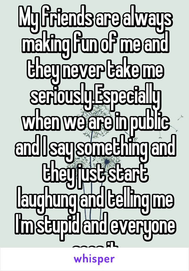 My friends are always making fun of me and they never take me seriously.Especially when we are in public and I say something and they just start laughung and telling me I'm stupid and everyone sees it