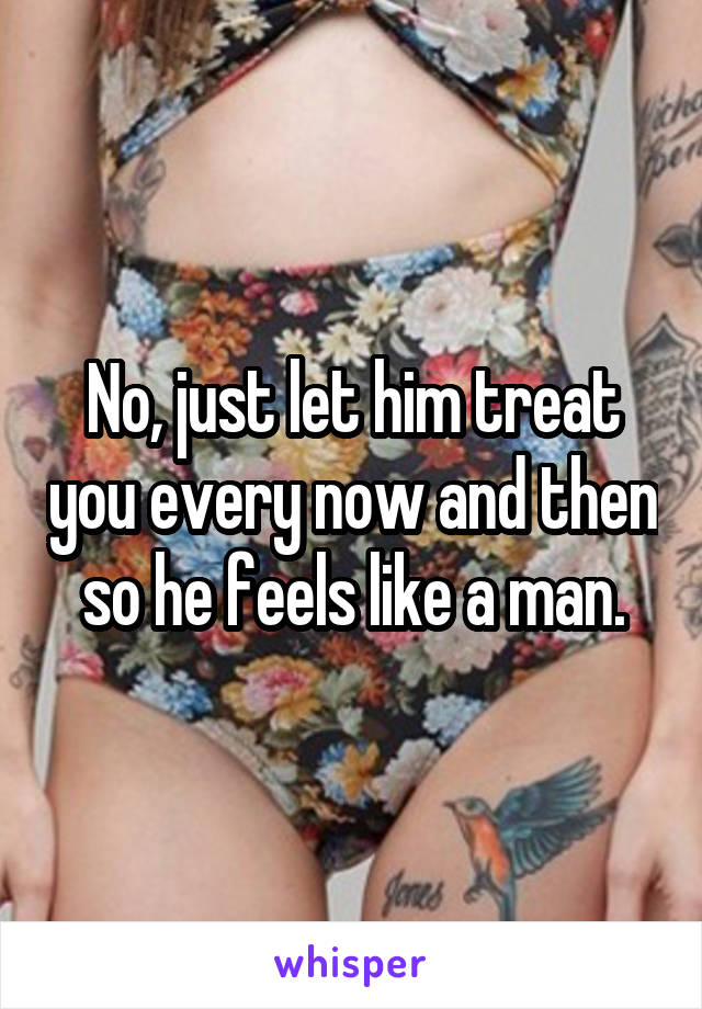 No, just let him treat you every now and then so he feels like a man.