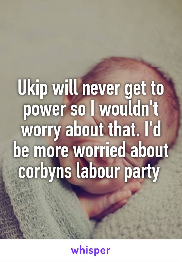 Ukip will never get to power so I wouldn't worry about that. I'd be more worried about corbyns labour party 