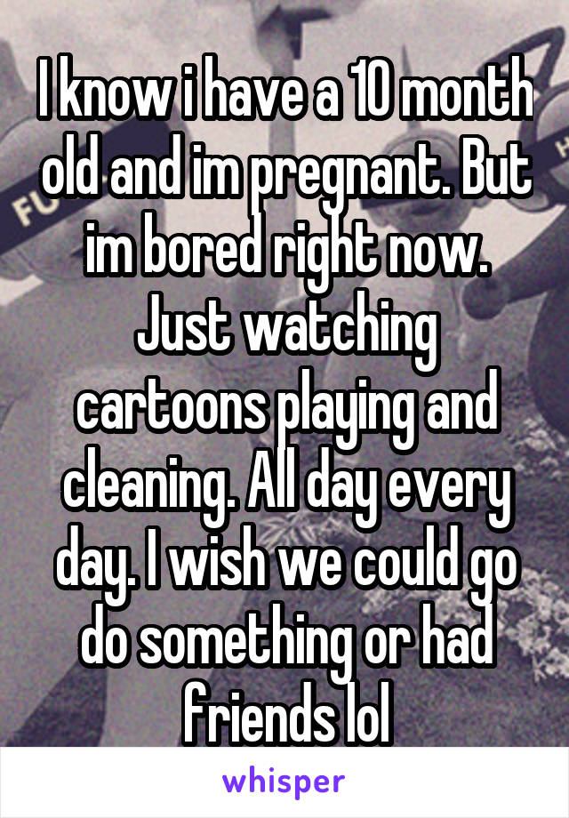 I know i have a 10 month old and im pregnant. But im bored right now. Just watching cartoons playing and cleaning. All day every day. I wish we could go do something or had friends lol