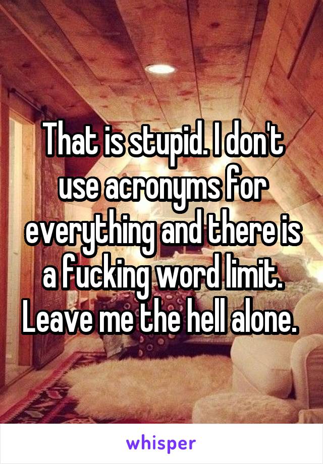 That is stupid. I don't use acronyms for everything and there is a fucking word limit. Leave me the hell alone. 